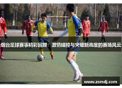 烟台足球赛事精彩回顾：激情碰撞与突破新高度的赛场风云
