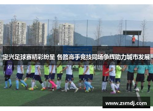 定兴足球赛精彩纷呈 各路高手竞技同场争辉助力城市发展